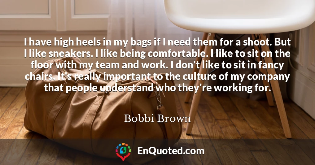 I have high heels in my bags if I need them for a shoot. But I like sneakers. I like being comfortable. I like to sit on the floor with my team and work. I don't like to sit in fancy chairs. It's really important to the culture of my company that people understand who they're working for.