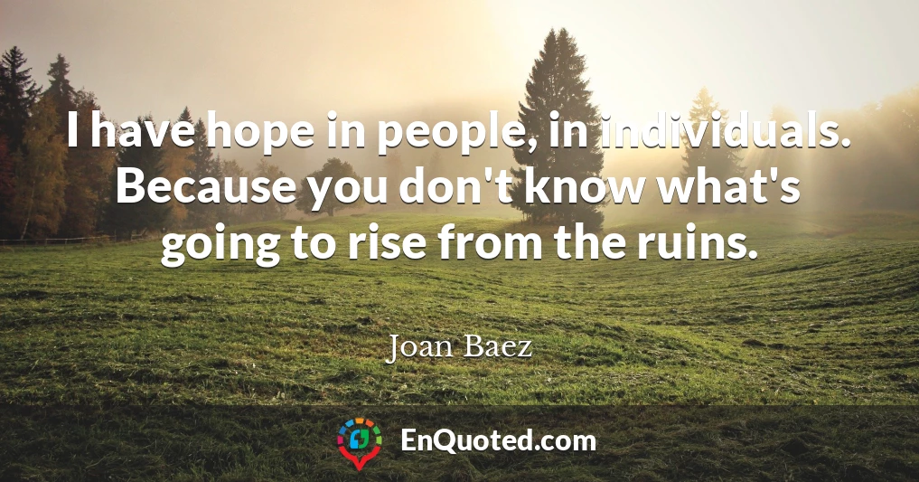 I have hope in people, in individuals. Because you don't know what's going to rise from the ruins.
