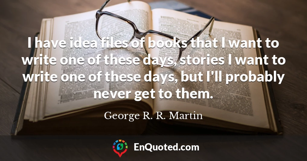 I have idea files of books that I want to write one of these days, stories I want to write one of these days, but I'll probably never get to them.