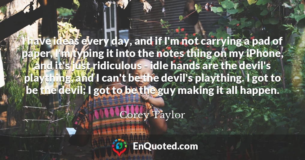 I have ideas every day, and if I'm not carrying a pad of paper, I'm typing it into the notes thing on my iPhone, and it's just ridiculous - idle hands are the devil's plaything, and I can't be the devil's plaything. I got to be the devil; I got to be the guy making it all happen.