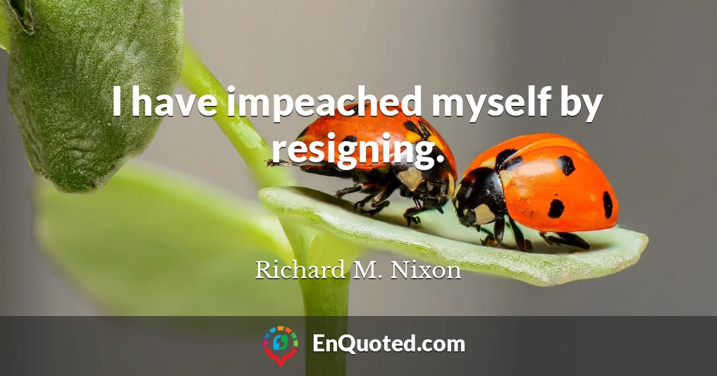 I have impeached myself by resigning.