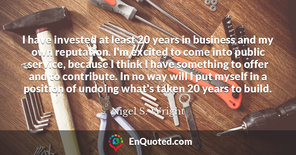 I have invested at least 20 years in business and my own reputation. I'm excited to come into public service, because I think I have something to offer and to contribute. In no way will I put myself in a position of undoing what's taken 20 years to build.