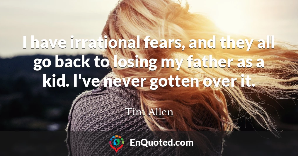 I have irrational fears, and they all go back to losing my father as a kid. I've never gotten over it.
