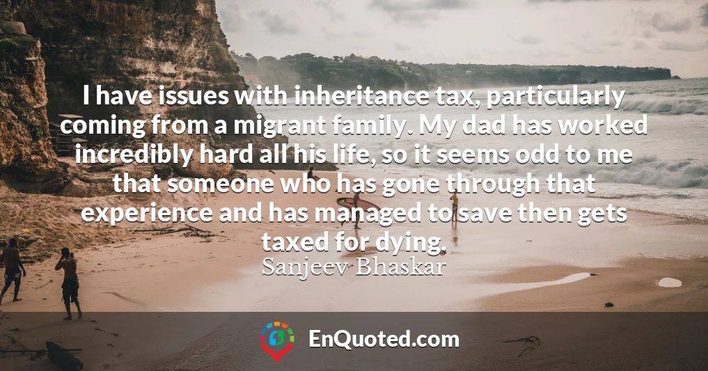 I have issues with inheritance tax, particularly coming from a migrant family. My dad has worked incredibly hard all his life, so it seems odd to me that someone who has gone through that experience and has managed to save then gets taxed for dying.
