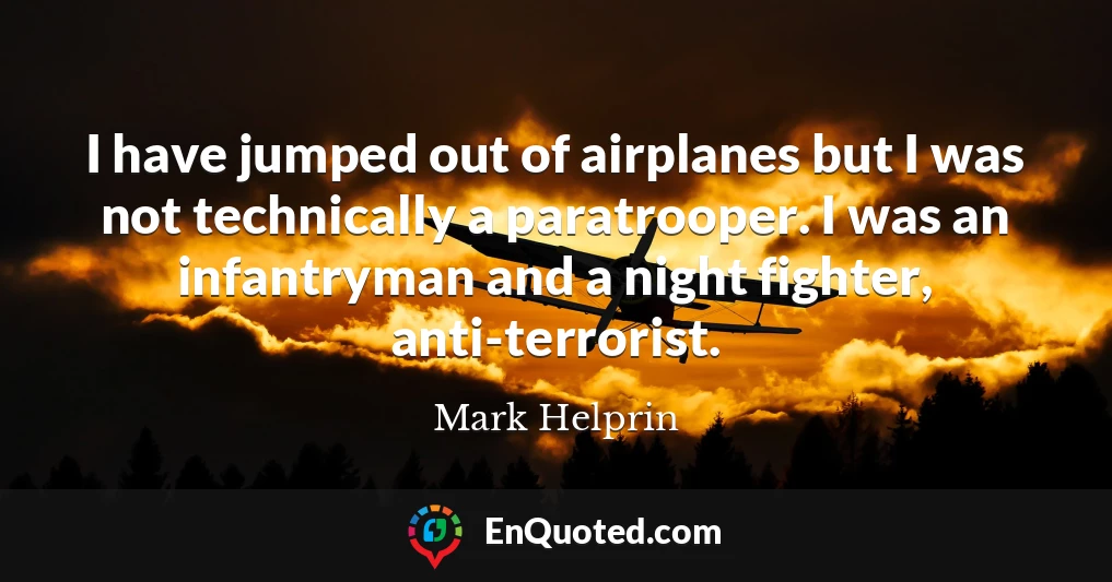 I have jumped out of airplanes but I was not technically a paratrooper. I was an infantryman and a night fighter, anti-terrorist.