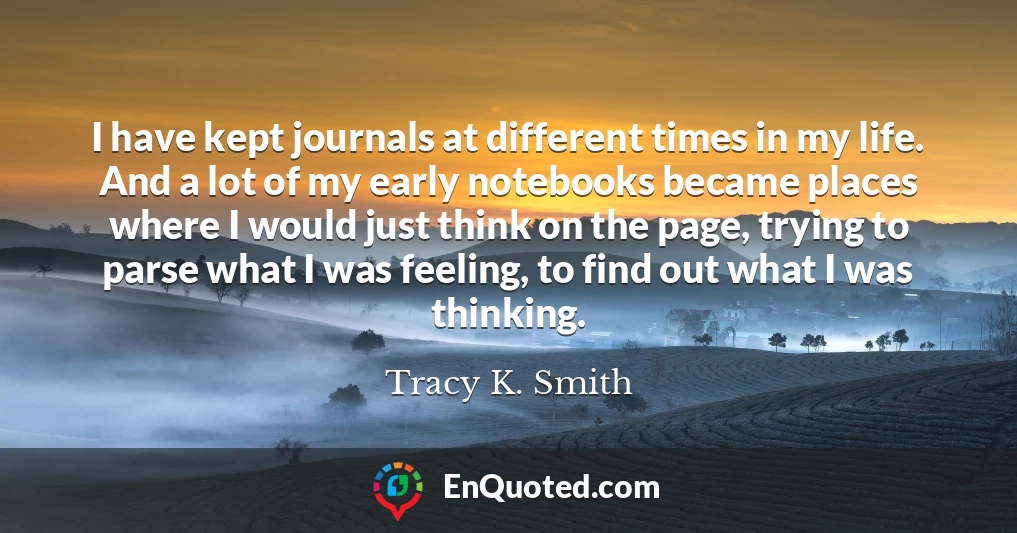 I have kept journals at different times in my life. And a lot of my early notebooks became places where I would just think on the page, trying to parse what I was feeling, to find out what I was thinking.