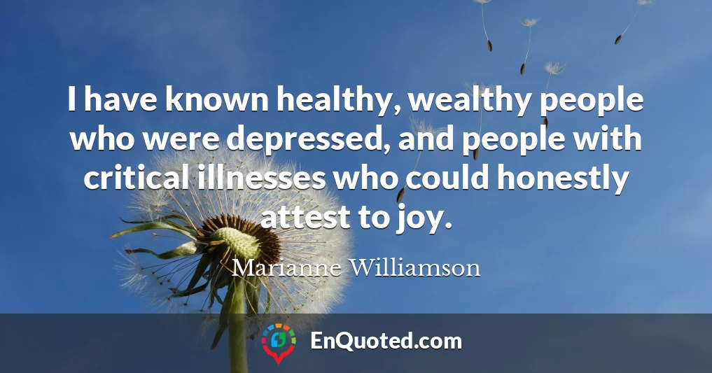 I have known healthy, wealthy people who were depressed, and people with critical illnesses who could honestly attest to joy.