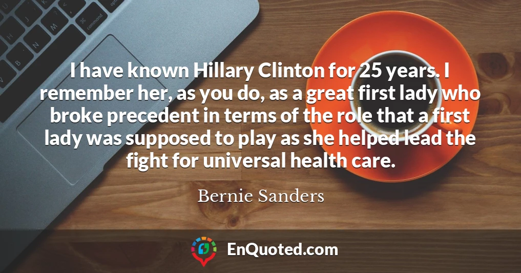 I have known Hillary Clinton for 25 years. I remember her, as you do, as a great first lady who broke precedent in terms of the role that a first lady was supposed to play as she helped lead the fight for universal health care.