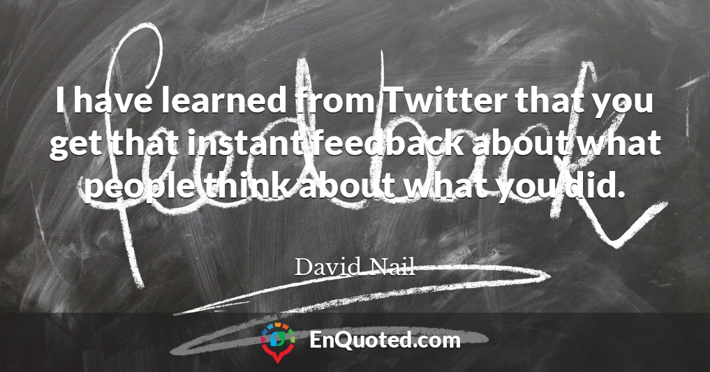 I have learned from Twitter that you get that instant feedback about what people think about what you did.