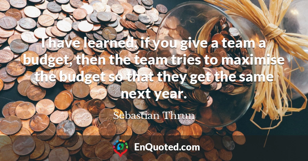 I have learned, if you give a team a budget, then the team tries to maximise the budget so that they get the same next year.
