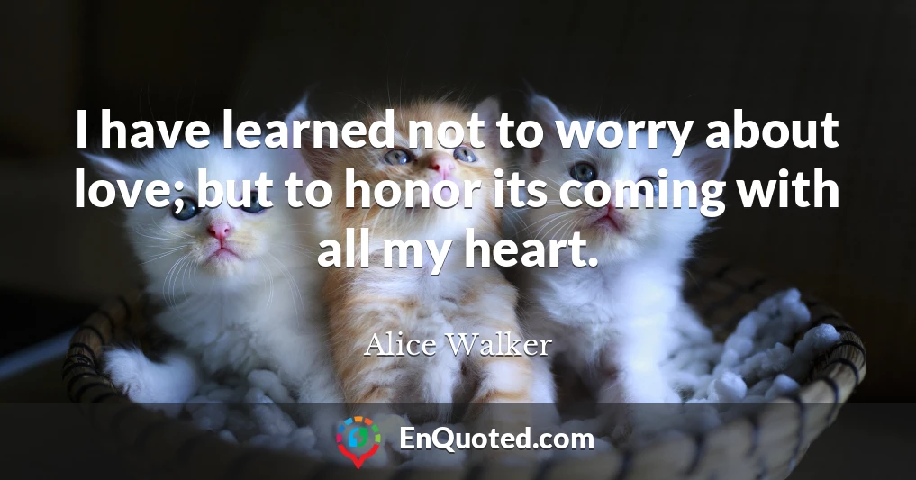 I have learned not to worry about love; but to honor its coming with all my heart.