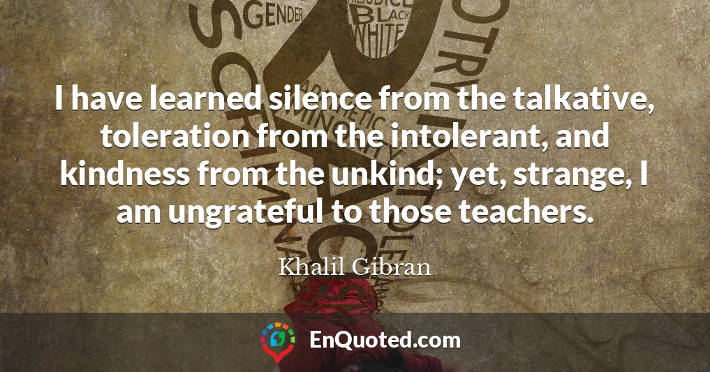 I have learned silence from the talkative, toleration from the intolerant, and kindness from the unkind; yet, strange, I am ungrateful to those teachers.