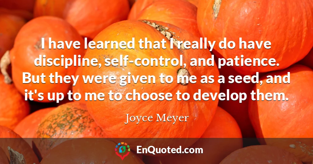 I have learned that I really do have discipline, self-control, and patience. But they were given to me as a seed, and it's up to me to choose to develop them.