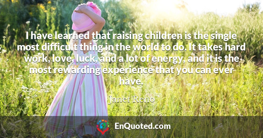 I have learned that raising children is the single most difficult thing in the world to do. It takes hard work, love, luck, and a lot of energy, and it is the most rewarding experience that you can ever have.