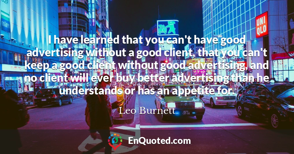 I have learned that you can't have good advertising without a good client, that you can't keep a good client without good advertising, and no client will ever buy better advertising than he understands or has an appetite for.