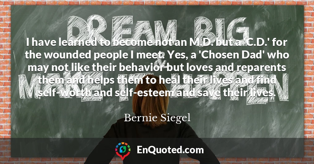 I have learned to become not an M.D. but a 'C.D.' for the wounded people I meet. Yes, a 'Chosen Dad' who may not like their behavior but loves and reparents them and helps them to heal their lives and find self-worth and self-esteem and save their lives.