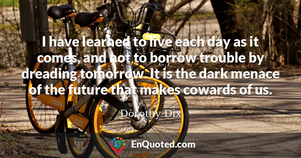 I have learned to live each day as it comes, and not to borrow trouble by dreading tomorrow. It is the dark menace of the future that makes cowards of us.