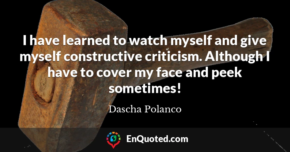 I have learned to watch myself and give myself constructive criticism. Although I have to cover my face and peek sometimes!