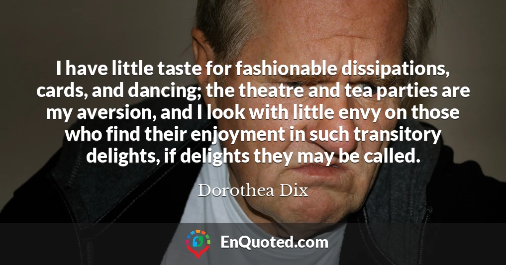 I have little taste for fashionable dissipations, cards, and dancing; the theatre and tea parties are my aversion, and I look with little envy on those who find their enjoyment in such transitory delights, if delights they may be called.