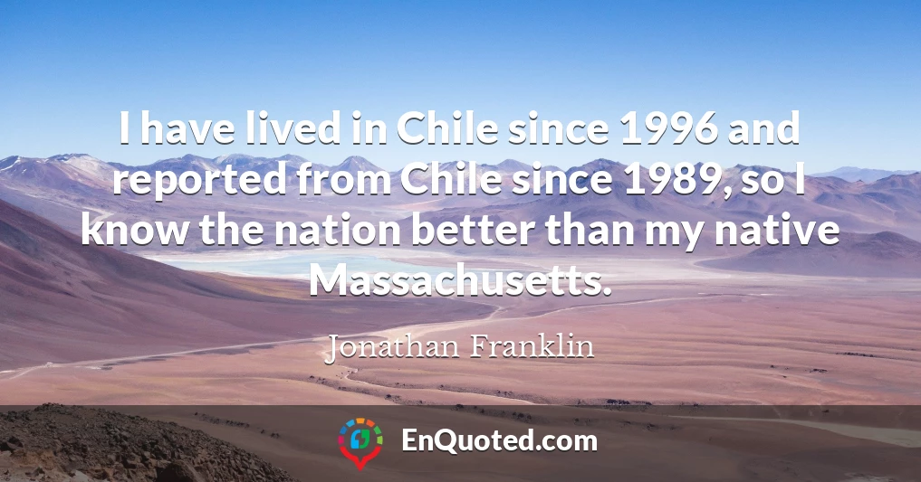 I have lived in Chile since 1996 and reported from Chile since 1989, so I know the nation better than my native Massachusetts.