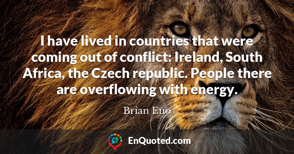I have lived in countries that were coming out of conflict: Ireland, South Africa, the Czech republic. People there are overflowing with energy.