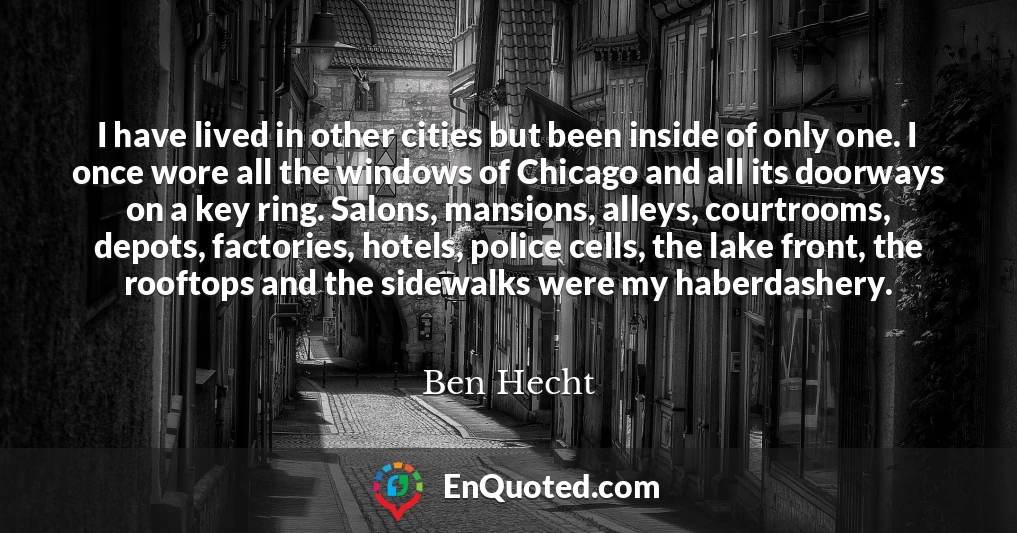 I have lived in other cities but been inside of only one. I once wore all the windows of Chicago and all its doorways on a key ring. Salons, mansions, alleys, courtrooms, depots, factories, hotels, police cells, the lake front, the rooftops and the sidewalks were my haberdashery.