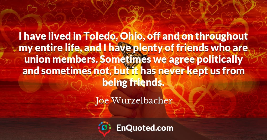I have lived in Toledo, Ohio, off and on throughout my entire life, and I have plenty of friends who are union members. Sometimes we agree politically and sometimes not, but it has never kept us from being friends.