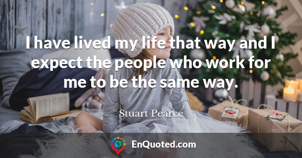 I have lived my life that way and I expect the people who work for me to be the same way.