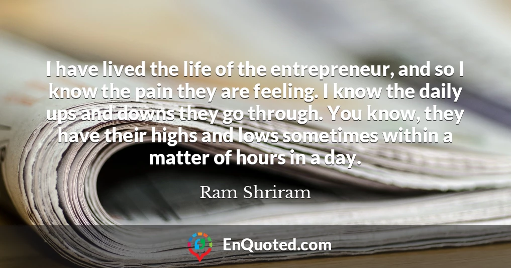 I have lived the life of the entrepreneur, and so I know the pain they are feeling. I know the daily ups and downs they go through. You know, they have their highs and lows sometimes within a matter of hours in a day.