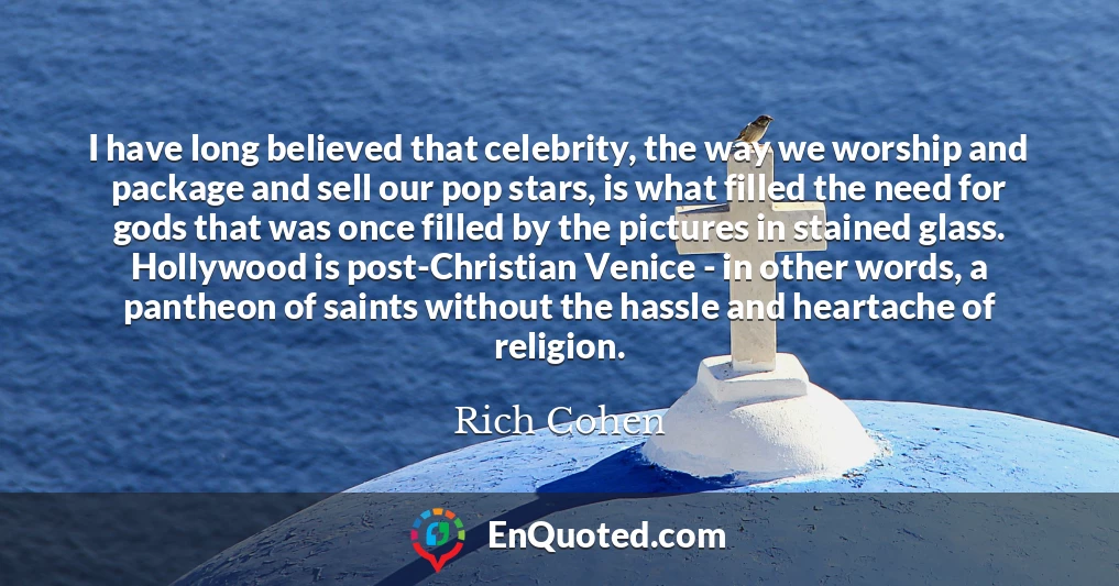 I have long believed that celebrity, the way we worship and package and sell our pop stars, is what filled the need for gods that was once filled by the pictures in stained glass. Hollywood is post-Christian Venice - in other words, a pantheon of saints without the hassle and heartache of religion.