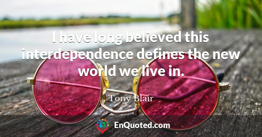 I have long believed this interdependence defines the new world we live in.