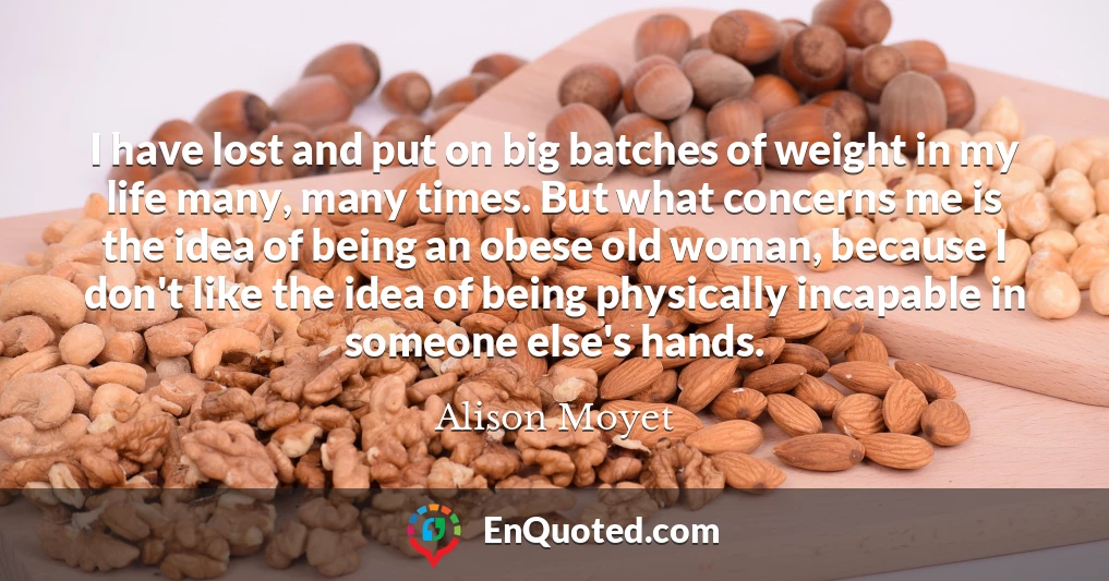 I have lost and put on big batches of weight in my life many, many times. But what concerns me is the idea of being an obese old woman, because I don't like the idea of being physically incapable in someone else's hands.