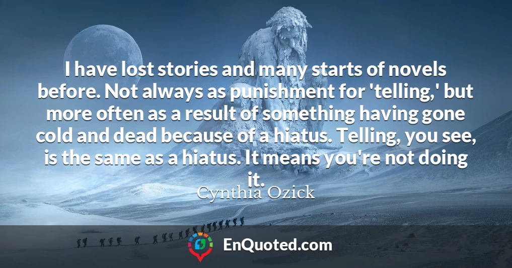 I have lost stories and many starts of novels before. Not always as punishment for 'telling,' but more often as a result of something having gone cold and dead because of a hiatus. Telling, you see, is the same as a hiatus. It means you're not doing it.