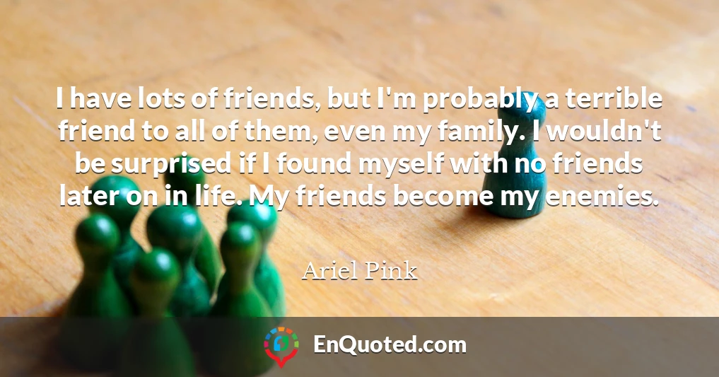 I have lots of friends, but I'm probably a terrible friend to all of them, even my family. I wouldn't be surprised if I found myself with no friends later on in life. My friends become my enemies.