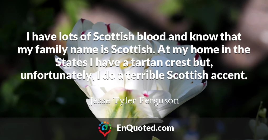 I have lots of Scottish blood and know that my family name is Scottish. At my home in the States I have a tartan crest but, unfortunately, I do a terrible Scottish accent.