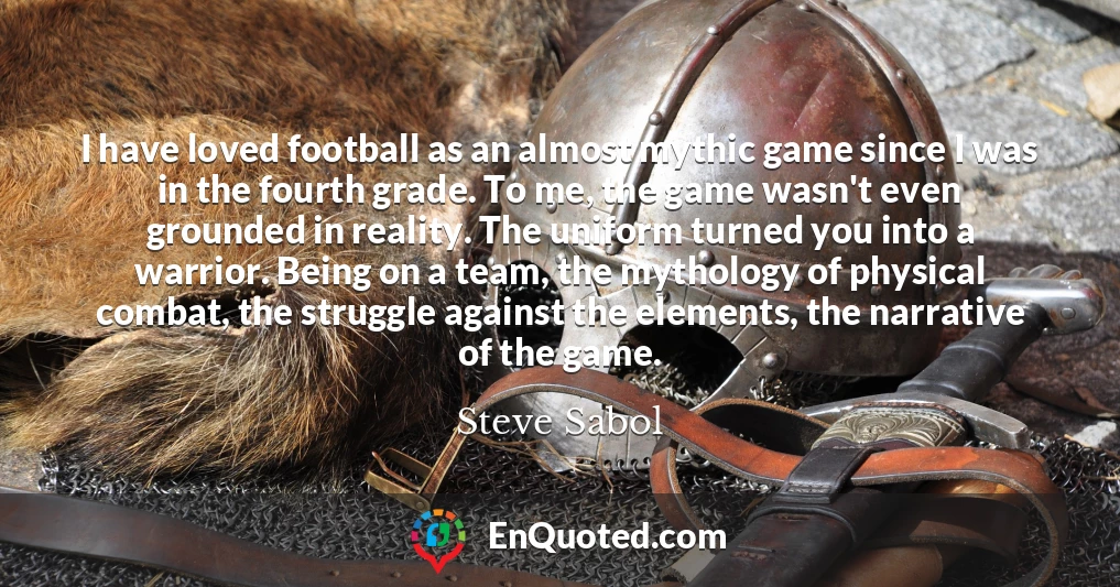 I have loved football as an almost mythic game since I was in the fourth grade. To me, the game wasn't even grounded in reality. The uniform turned you into a warrior. Being on a team, the mythology of physical combat, the struggle against the elements, the narrative of the game.