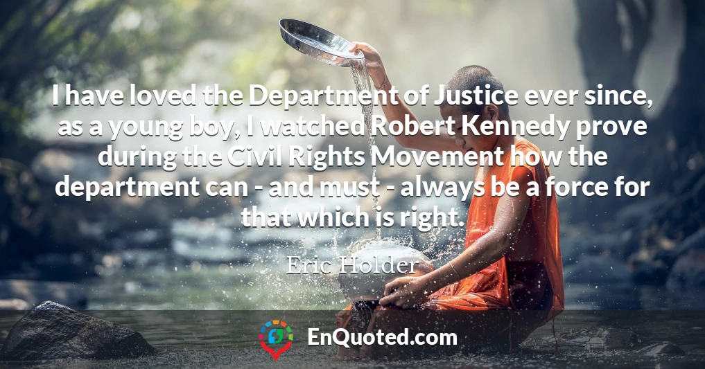 I have loved the Department of Justice ever since, as a young boy, I watched Robert Kennedy prove during the Civil Rights Movement how the department can - and must - always be a force for that which is right.