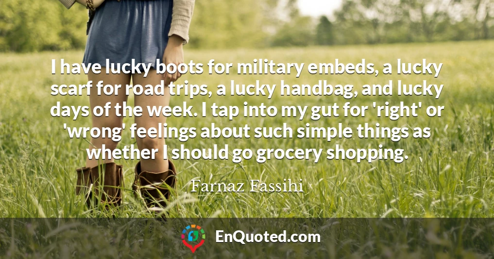 I have lucky boots for military embeds, a lucky scarf for road trips, a lucky handbag, and lucky days of the week. I tap into my gut for 'right' or 'wrong' feelings about such simple things as whether I should go grocery shopping.