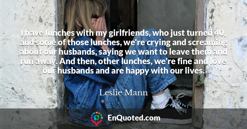 I have lunches with my girlfriends, who just turned 40, and some of those lunches, we're crying and screaming about our husbands, saying we want to leave them and run away. And then, other lunches, we're fine and love our husbands and are happy with our lives.