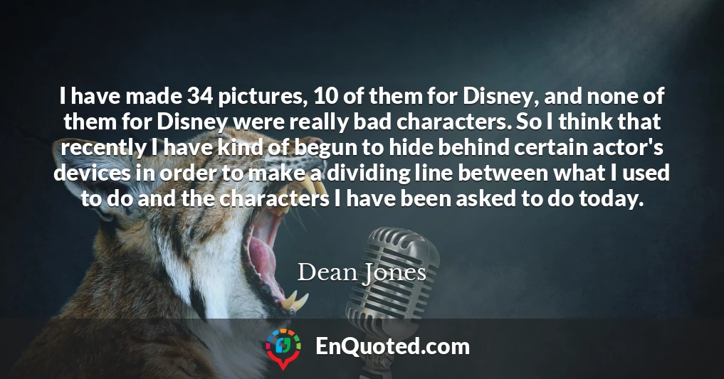I have made 34 pictures, 10 of them for Disney, and none of them for Disney were really bad characters. So I think that recently I have kind of begun to hide behind certain actor's devices in order to make a dividing line between what I used to do and the characters I have been asked to do today.