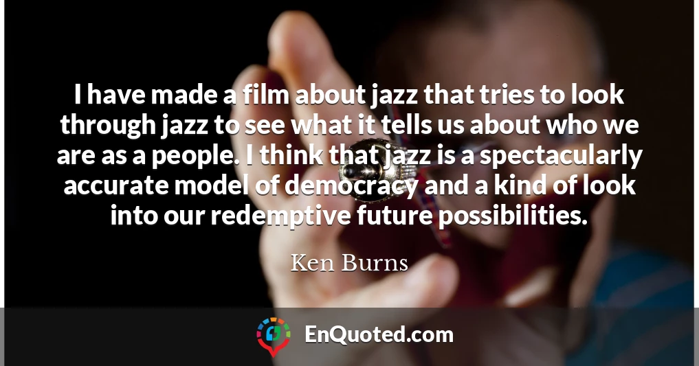 I have made a film about jazz that tries to look through jazz to see what it tells us about who we are as a people. I think that jazz is a spectacularly accurate model of democracy and a kind of look into our redemptive future possibilities.