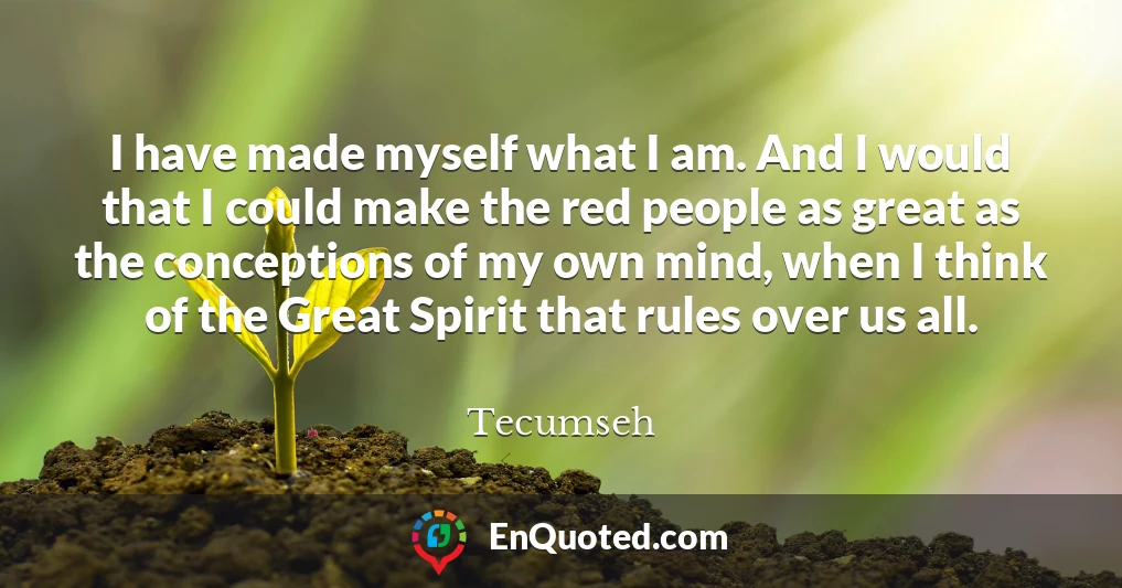 I have made myself what I am. And I would that I could make the red people as great as the conceptions of my own mind, when I think of the Great Spirit that rules over us all.