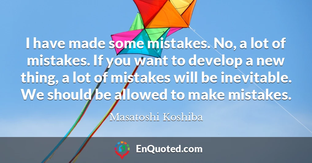 I have made some mistakes. No, a lot of mistakes. If you want to develop a new thing, a lot of mistakes will be inevitable. We should be allowed to make mistakes.