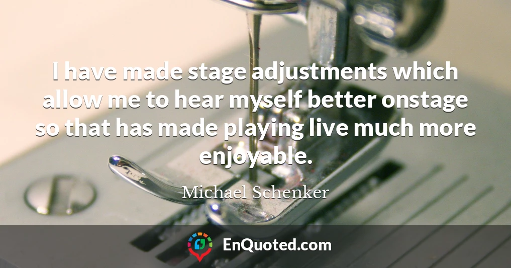 I have made stage adjustments which allow me to hear myself better onstage so that has made playing live much more enjoyable.