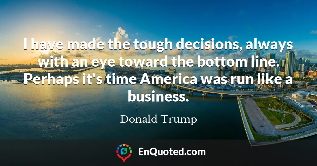 I have made the tough decisions, always with an eye toward the bottom line. Perhaps it's time America was run like a business.