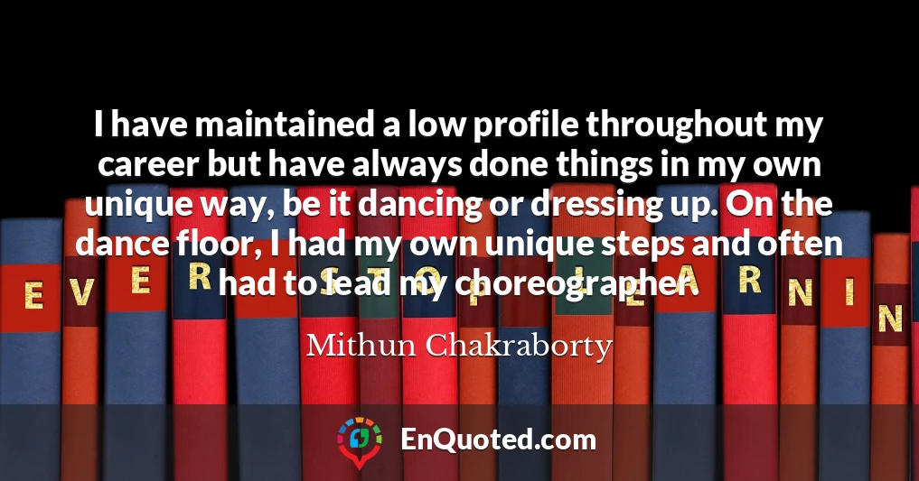I have maintained a low profile throughout my career but have always done things in my own unique way, be it dancing or dressing up. On the dance floor, I had my own unique steps and often had to lead my choreographer.
