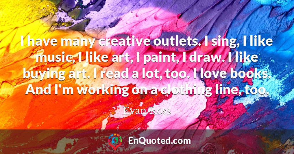 I have many creative outlets. I sing, I like music, I like art, I paint, I draw. I like buying art. I read a lot, too. I love books. And I'm working on a clothing line, too.