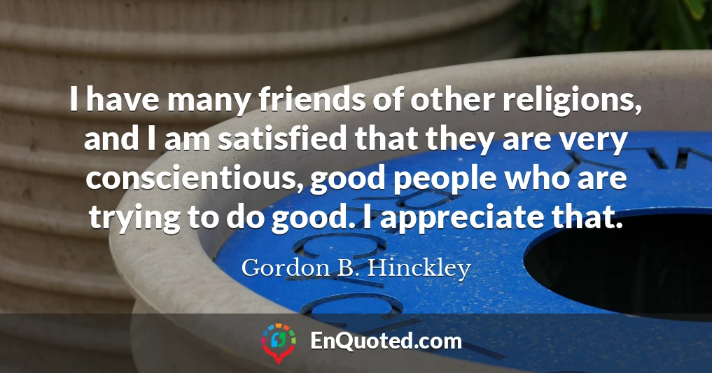 I have many friends of other religions, and I am satisfied that they are very conscientious, good people who are trying to do good. I appreciate that.