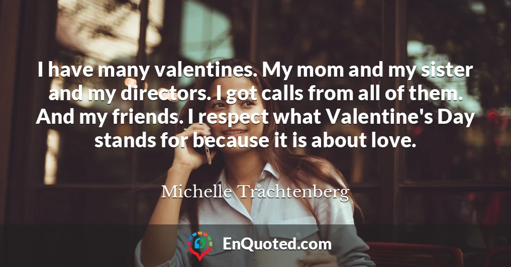 I have many valentines. My mom and my sister and my directors. I got calls from all of them. And my friends. I respect what Valentine's Day stands for because it is about love.