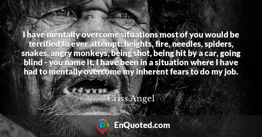 I have mentally overcome situations most of you would be terrified to ever attempt: heights, fire, needles, spiders, snakes, angry monkeys, being shot, being hit by a car, going blind - you name it, I have been in a situation where I have had to mentally overcome my inherent fears to do my job.